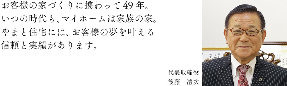 お客様の家づくりに携わって47年。いつの時代も、マイホームは家族の家。やまと住宅には、お客様の夢を叶える信頼と実績があります。代表取締役:後藤 清次